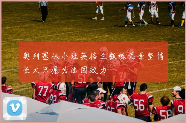 奥利塞从小让英格兰教练无奈坚持长大只愿为法国效力