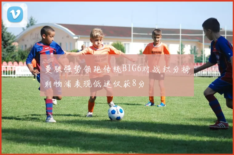 曼联强势领跑传统BIG6对战积分榜利物浦表现低迷仅获8分