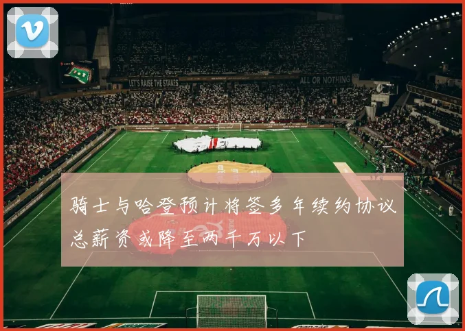 骑士与哈登预计将签多年续约协议总薪资或降至两千万以下