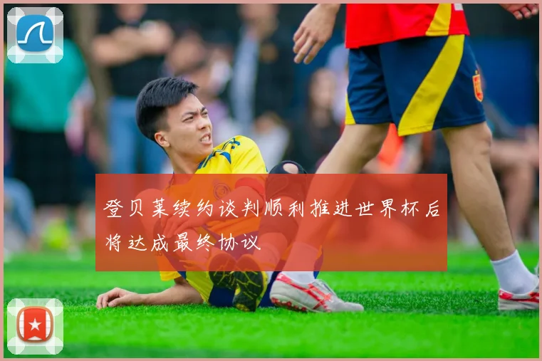 登贝莱续约谈判顺利推进世界杯后将达成最终协议