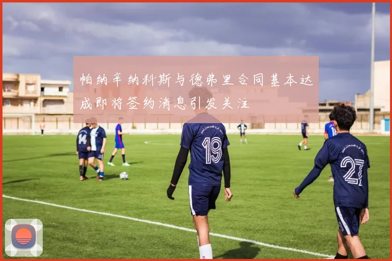 帕纳辛纳科斯与德弗里合同基本达成即将签约消息引发关注
