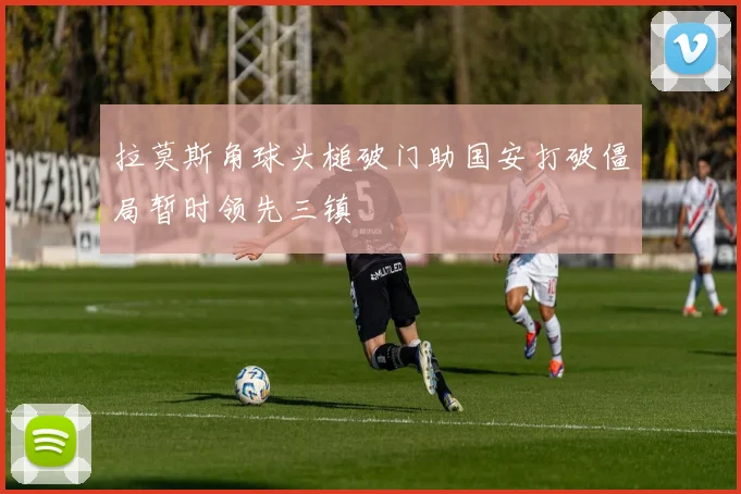 拉莫斯角球头槌破门助国安打破僵局暂时领先三镇