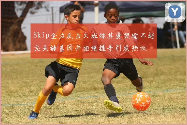 Skip全力反击文班称其爱哭输不起无关键基因并拒绝握手引发热议