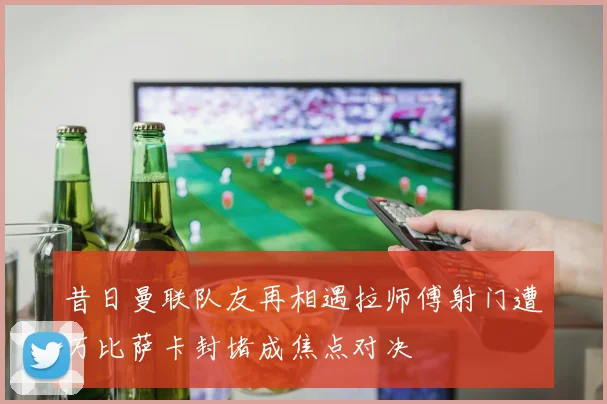 昔日曼联队友再相遇拉师傅射门遭万比萨卡封堵成焦点对决