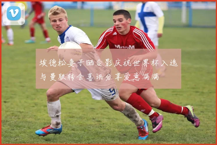 埃德松妻子晒合影庆祝世界杯入选与曼联转会喜讯分享爱意满满