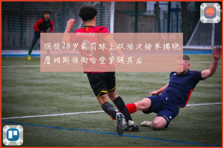 现役28岁前罚球上双场次榜单揭晓詹姆斯领衔哈登紧随其后