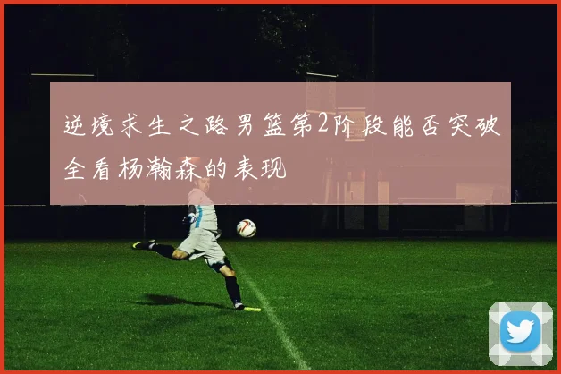 逆境求生之路男篮第2阶段能否突破全看杨瀚森的表现