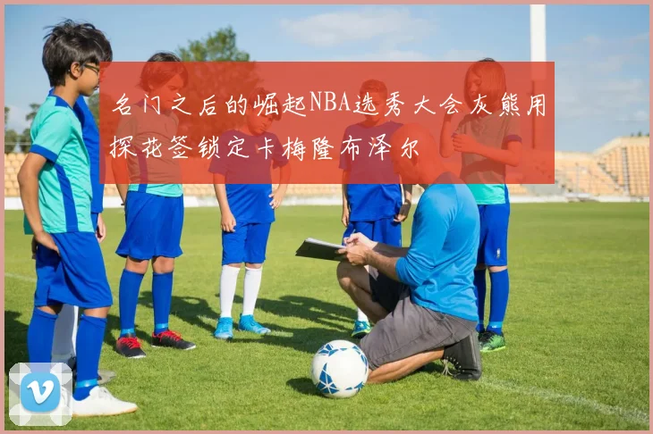 名门之后的崛起NBA选秀大会灰熊用探花签锁定卡梅隆布泽尔