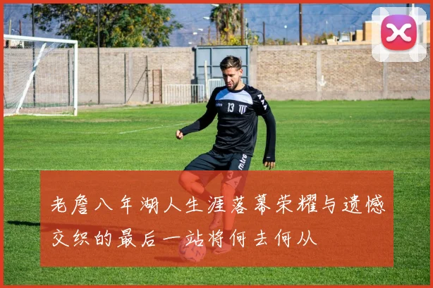 老詹八年湖人生涯落幕荣耀与遗憾交织的最后一站将何去何从