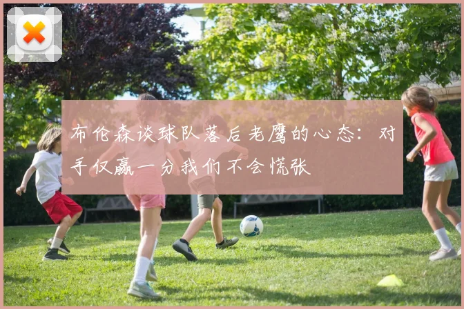 布伦森谈球队落后老鹰的心态：对手仅赢一分我们不会慌张