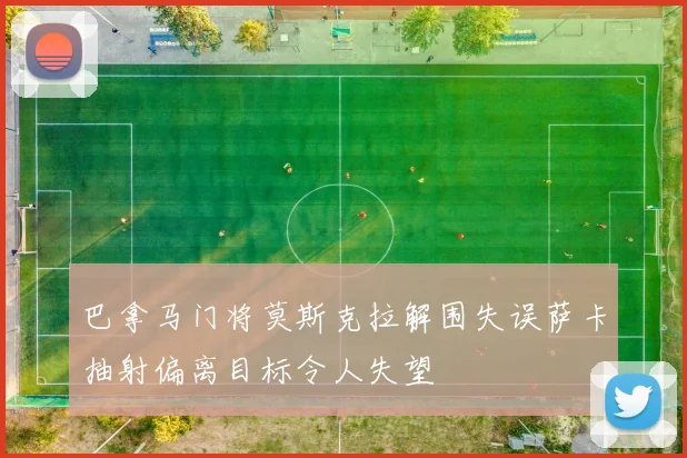 巴拿马门将莫斯克拉解围失误萨卡抽射偏离目标令人失望