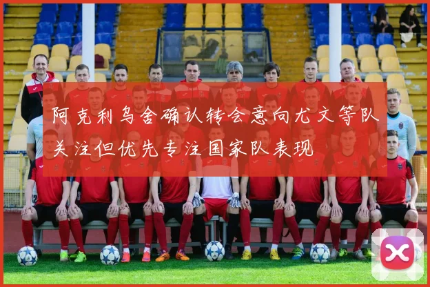 阿克利乌舍确认转会意向尤文等队关注但优先专注国家队表现