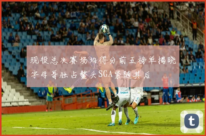现役总决赛场均得分前五榜单揭晓字母哥独占鳌头SGA紧随其后