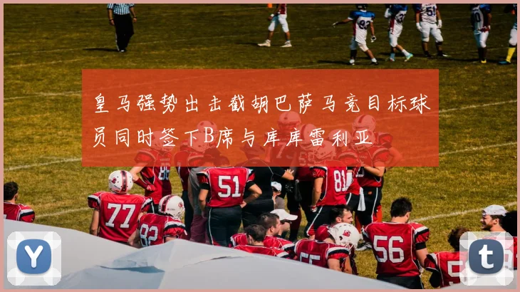 皇马强势出击截胡巴萨马竞目标球员同时签下B席与库库雷利亚