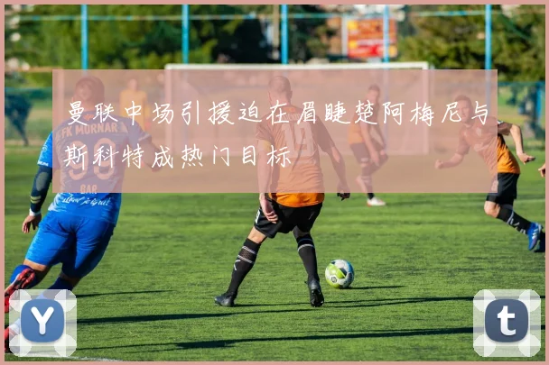 曼联中场引援迫在眉睫楚阿梅尼与斯科特成热门目标
