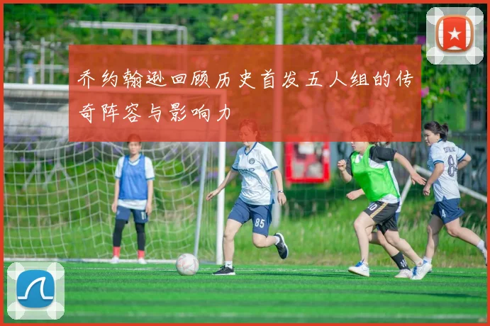 乔约翰逊回顾历史首发五人组的传奇阵容与影响力
